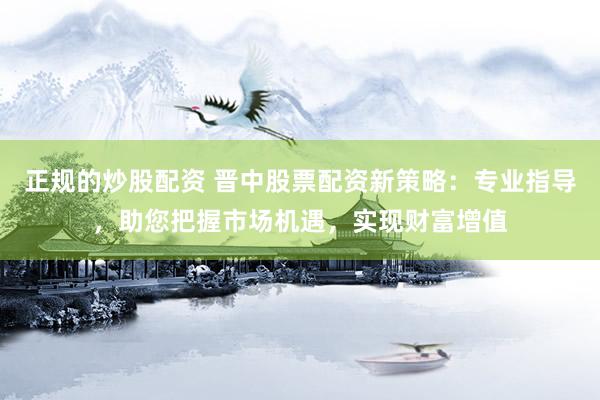 正规的炒股配资 晋中股票配资新策略：专业指导，助您把握市场机遇，实现财富增值