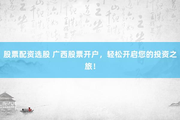 股票配资选股 广西股票开户，轻松开启您的投资之旅！