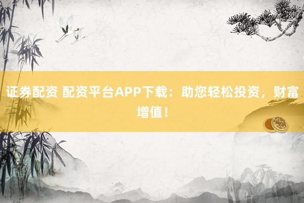 证券配资 配资平台APP下载：助您轻松投资，财富增值！