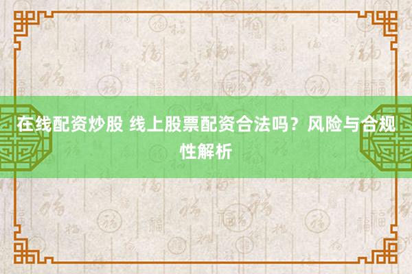 在线配资炒股 线上股票配资合法吗？风险与合规性解析