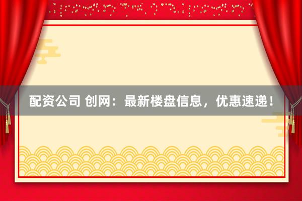 配资公司 创网：最新楼盘信息，优惠速递！