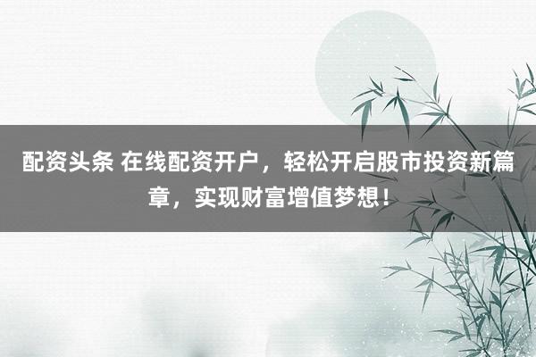 配资头条 在线配资开户，轻松开启股市投资新篇章，实现财富增值梦想！