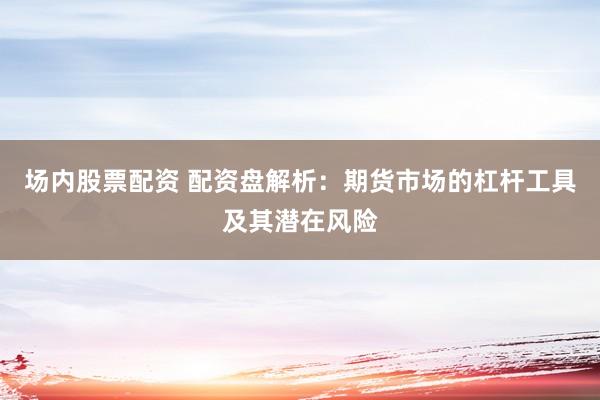 场内股票配资 配资盘解析：期货市场的杠杆工具及其潜在风险