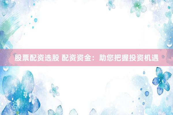 股票配资选股 配资资金：助您把握投资机遇