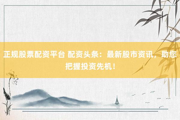 正规股票配资平台 配资头条：最新股市资讯，助您把握投资先机！