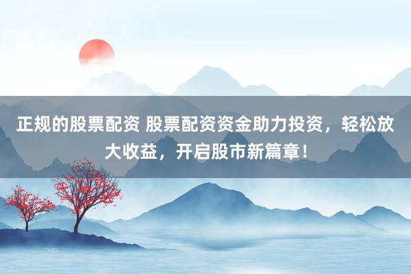 正规的股票配资 股票配资资金助力投资，轻松放大收益，开启股市新篇章！