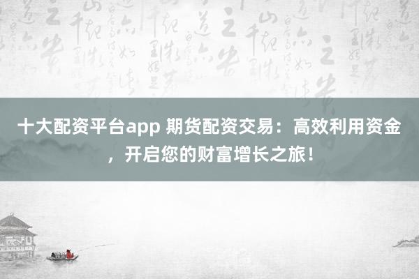 十大配资平台app 期货配资交易：高效利用资金，开启您的财富增长之旅！