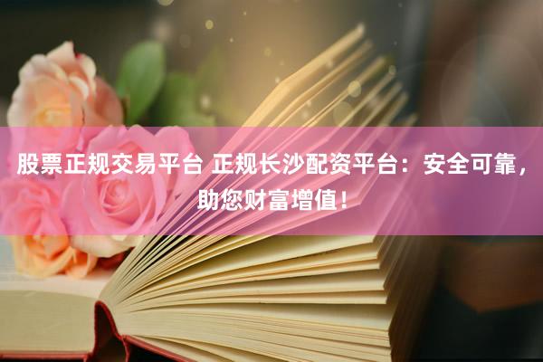股票正规交易平台 正规长沙配资平台：安全可靠，助您财富增值！