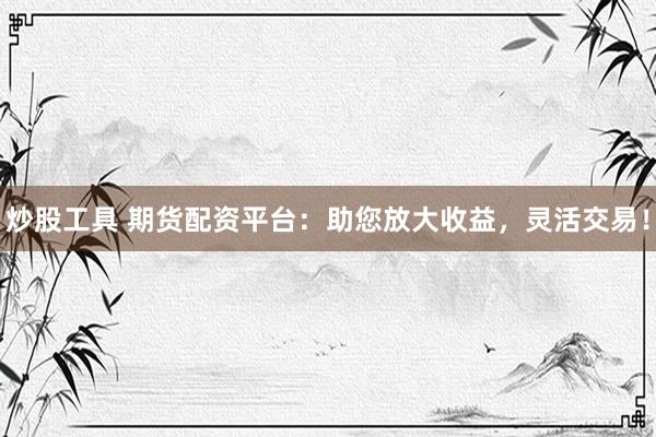 炒股工具 期货配资平台：助您放大收益，灵活交易！