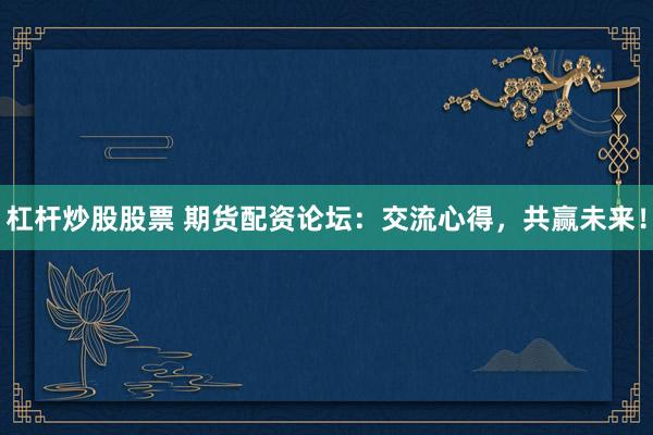 杠杆炒股股票 期货配资论坛：交流心得，共赢未来！