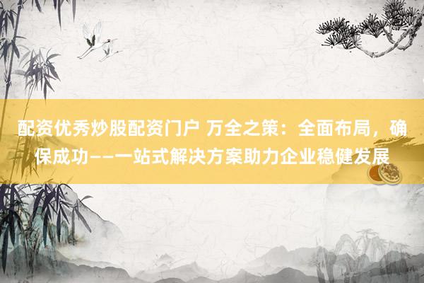 配资优秀炒股配资门户 万全之策：全面布局，确保成功——一站式解决方案助力企业稳健发展