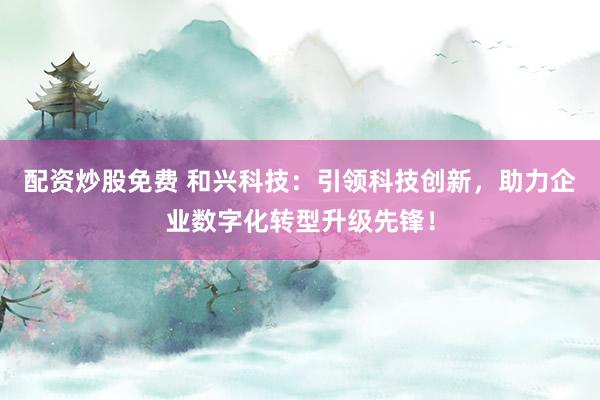 配资炒股免费 和兴科技：引领科技创新，助力企业数字化转型升级先锋！