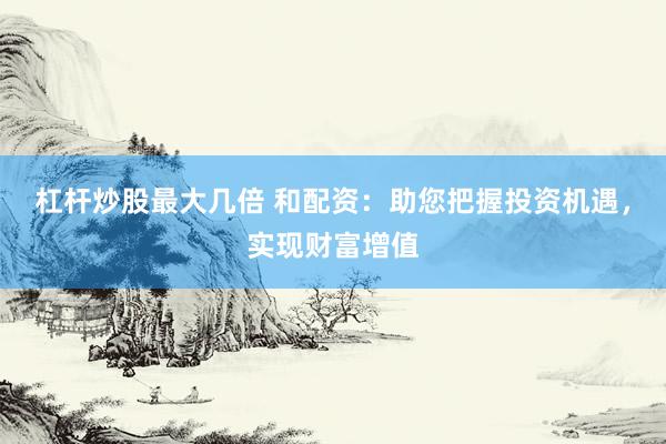 杠杆炒股最大几倍 和配资：助您把握投资机遇，实现财富增值