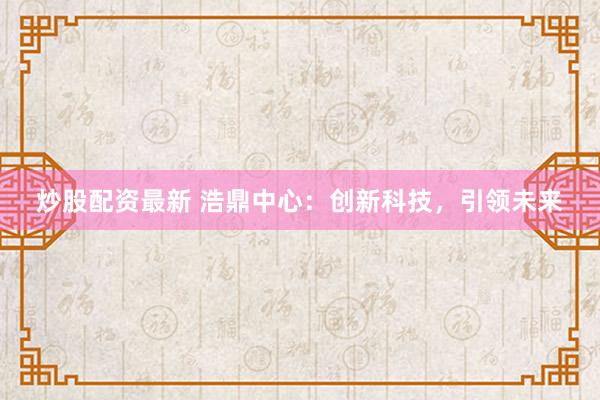炒股配资最新 浩鼎中心：创新科技，引领未来