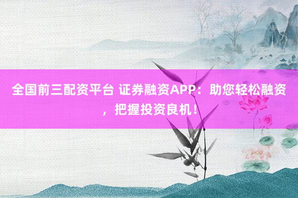 全国前三配资平台 证券融资APP：助您轻松融资，把握投资良机！