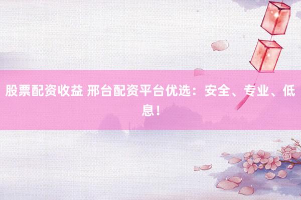 股票配资收益 邢台配资平台优选：安全、专业、低息！