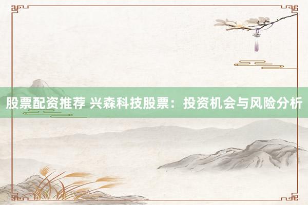 股票配资推荐 兴森科技股票：投资机会与风险分析