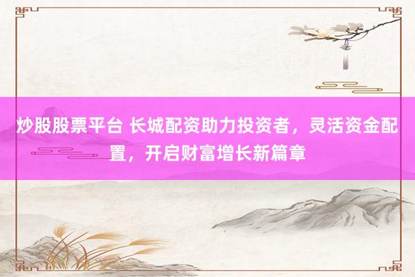 炒股股票平台 长城配资助力投资者，灵活资金配置，开启财富增长新篇章