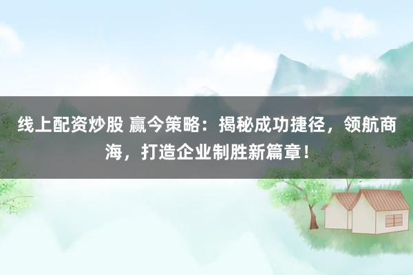 线上配资炒股 赢今策略：揭秘成功捷径，领航商海，打造企业制胜新篇章！