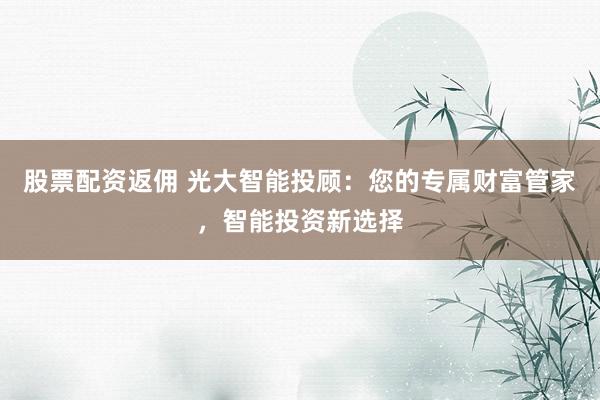 股票配资返佣 光大智能投顾：您的专属财富管家，智能投资新选择