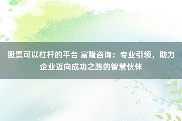 股票可以杠杆的平台 富隆咨询：专业引领，助力企业迈向成功之路的智慧伙伴