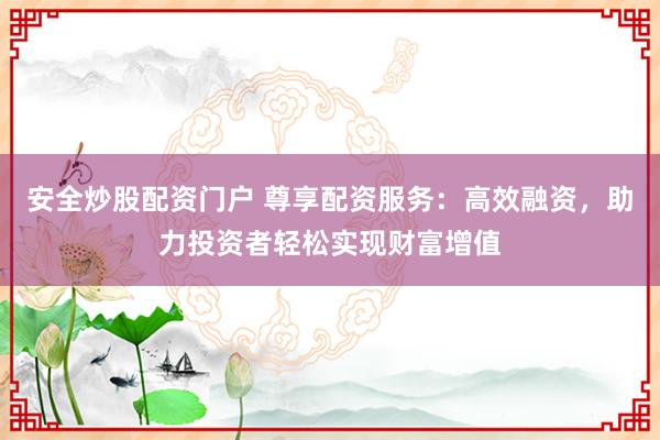 安全炒股配资门户 尊享配资服务：高效融资，助力投资者轻松实现财富增值