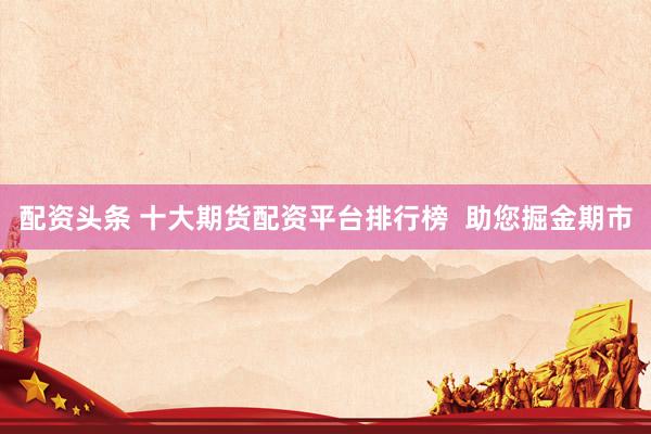 配资头条 十大期货配资平台排行榜  助您掘金期市