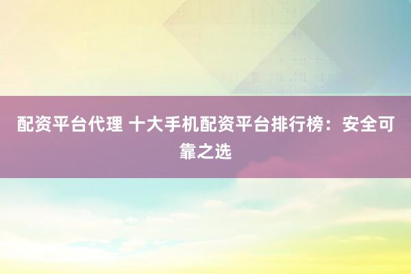 配资平台代理 十大手机配资平台排行榜：安全可靠之选