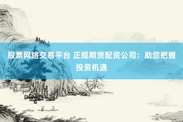 股票网络交易平台 正规期货配资公司：助您把握投资机遇