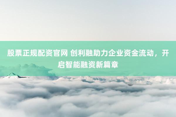股票正规配资官网 创利融助力企业资金流动，开启智能融资新篇章