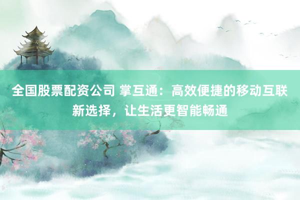 全国股票配资公司 掌互通：高效便捷的移动互联新选择，让生活更智能畅通