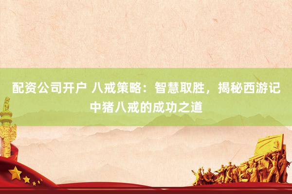 配资公司开户 八戒策略：智慧取胜，揭秘西游记中猪八戒的成功之道