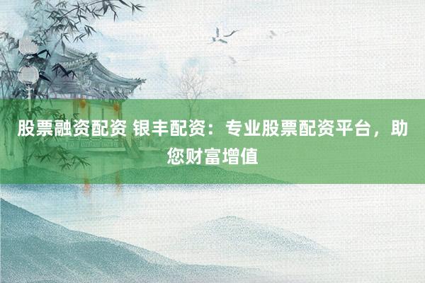 股票融资配资 银丰配资：专业股票配资平台，助您财富增值