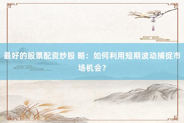 最好的股票配资炒股 略：如何利用短期波动捕捉市场机会？
