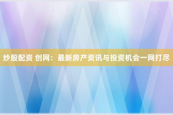炒股配资 创网：最新房产资讯与投资机会一网打尽