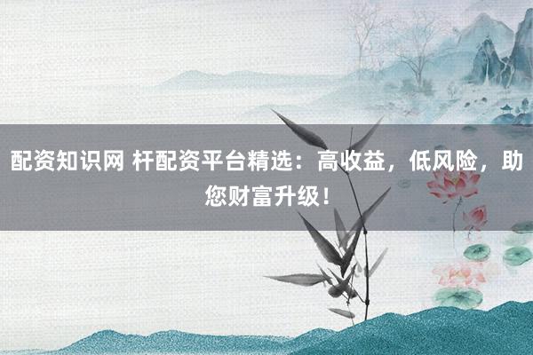 配资知识网 杆配资平台精选：高收益，低风险，助您财富升级！