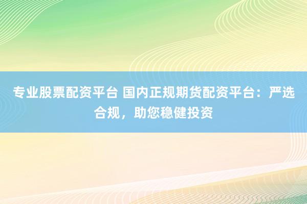专业股票配资平台 国内正规期货配资平台：严选合规，助您稳健投资