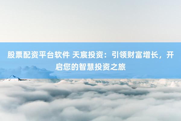 股票配资平台软件 天宸投资：引领财富增长，开启您的智慧投资之旅