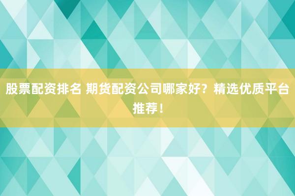 股票配资排名 期货配资公司哪家好？精选优质平台推荐！