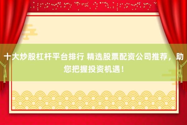十大炒股杠杆平台排行 精选股票配资公司推荐，助您把握投资机遇！
