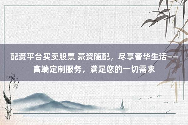 配资平台买卖股票 豪资随配，尽享奢华生活——高端定制服务，满足您的一切需求