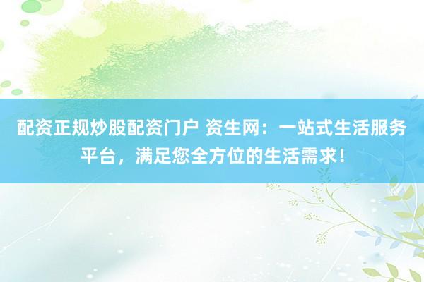 配资正规炒股配资门户 资生网：一站式生活服务平台，满足您全方位的生活需求！