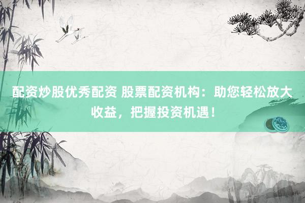 配资炒股优秀配资 股票配资机构：助您轻松放大收益，把握投资机遇！