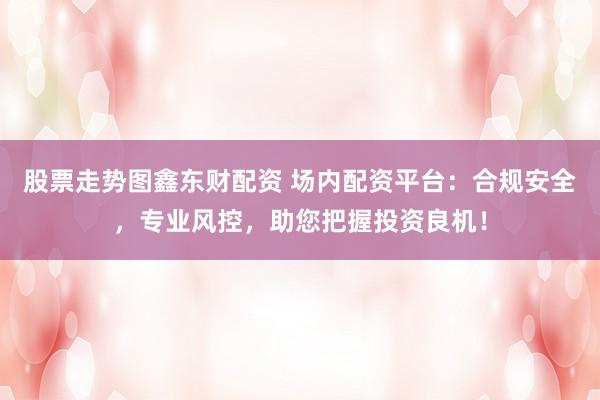 股票走势图鑫东财配资 场内配资平台：合规安全，专业风控，助您把握投资良机！