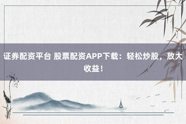 证券配资平台 股票配资APP下载：轻松炒股，放大收益！