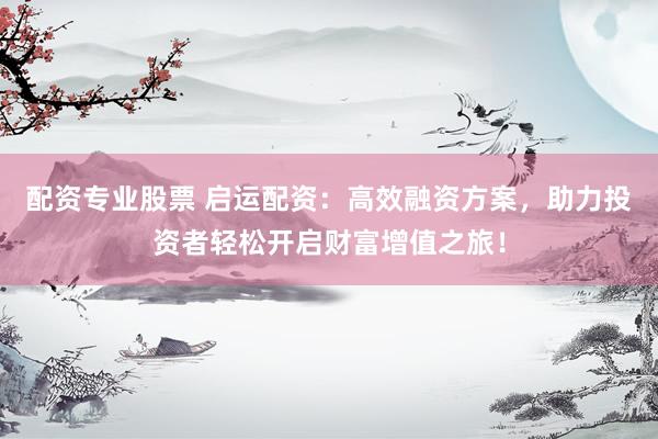配资专业股票 启运配资：高效融资方案，助力投资者轻松开启财富增值之旅！