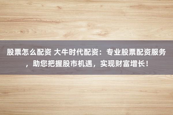 股票怎么配资 大牛时代配资：专业股票配资服务，助您把握股市机遇，实现财富增长！