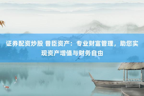 证券配资炒股 普臣资产：专业财富管理，助您实现资产增值与财务自由