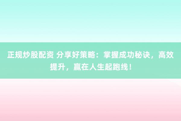 正规炒股配资 分享好策略：掌握成功秘诀，高效提升，赢在人生起跑线！