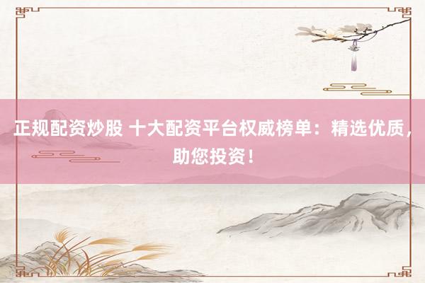 正规配资炒股 十大配资平台权威榜单：精选优质，助您投资！
